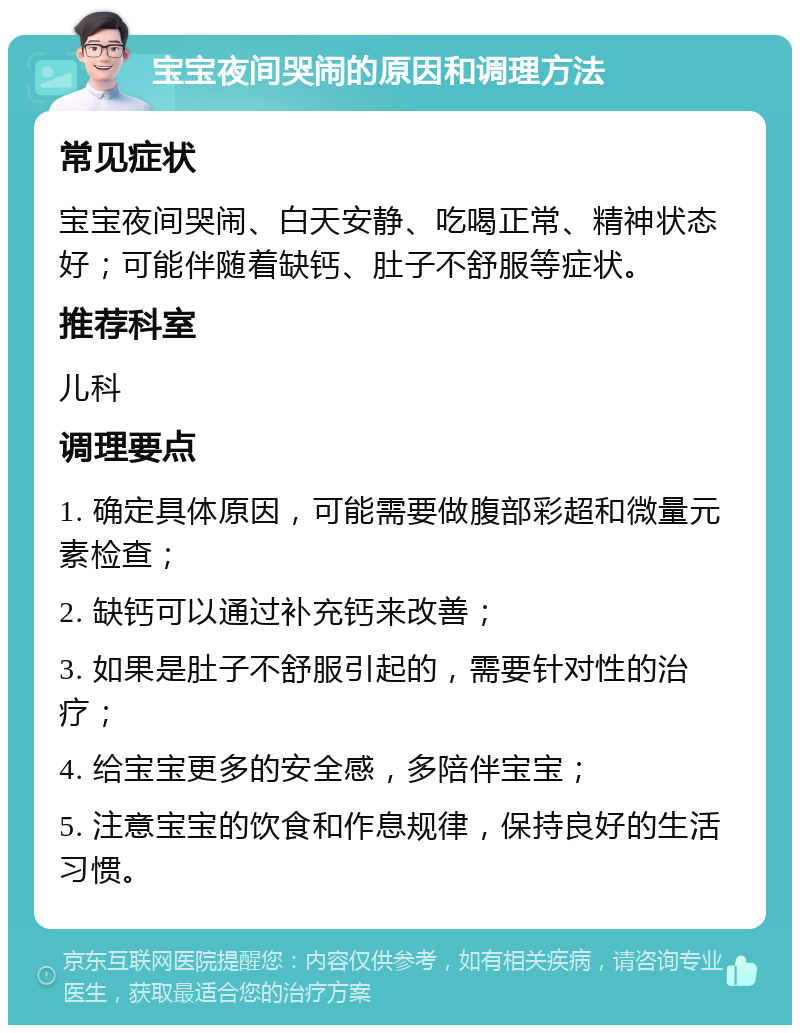 宝宝夜间哭闹的原因和调理方法 常见症状 宝宝夜间哭闹、白天安静、吃喝正常、精神状态好；可能伴随着缺钙、肚子不舒服等症状。 推荐科室 儿科 调理要点 1. 确定具体原因，可能需要做腹部彩超和微量元素检查； 2. 缺钙可以通过补充钙来改善； 3. 如果是肚子不舒服引起的，需要针对性的治疗； 4. 给宝宝更多的安全感，多陪伴宝宝； 5. 注意宝宝的饮食和作息规律，保持良好的生活习惯。