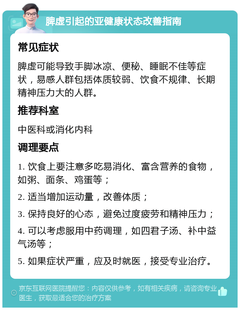 脾虚引起的亚健康状态改善指南 常见症状 脾虚可能导致手脚冰凉、便秘、睡眠不佳等症状，易感人群包括体质较弱、饮食不规律、长期精神压力大的人群。 推荐科室 中医科或消化内科 调理要点 1. 饮食上要注意多吃易消化、富含营养的食物，如粥、面条、鸡蛋等； 2. 适当增加运动量，改善体质； 3. 保持良好的心态，避免过度疲劳和精神压力； 4. 可以考虑服用中药调理，如四君子汤、补中益气汤等； 5. 如果症状严重，应及时就医，接受专业治疗。