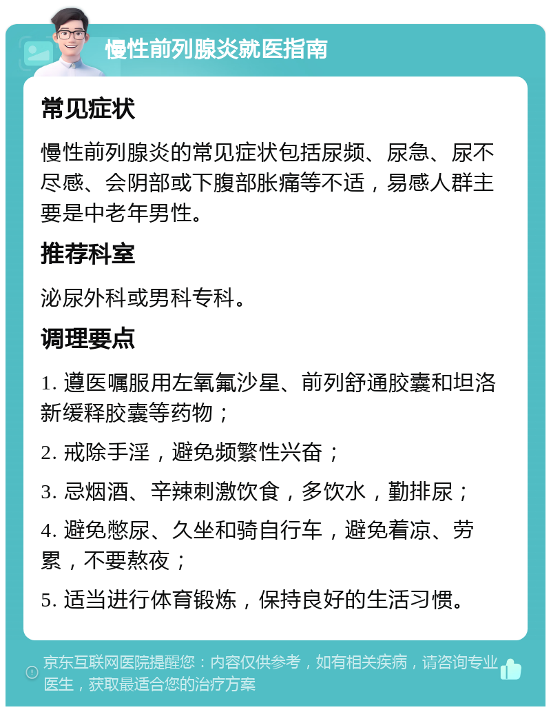 慢性前列腺炎就医指南 常见症状 慢性前列腺炎的常见症状包括尿频、尿急、尿不尽感、会阴部或下腹部胀痛等不适，易感人群主要是中老年男性。 推荐科室 泌尿外科或男科专科。 调理要点 1. 遵医嘱服用左氧氟沙星、前列舒通胶囊和坦洛新缓释胶囊等药物； 2. 戒除手淫，避免频繁性兴奋； 3. 忌烟酒、辛辣刺激饮食，多饮水，勤排尿； 4. 避免憋尿、久坐和骑自行车，避免着凉、劳累，不要熬夜； 5. 适当进行体育锻炼，保持良好的生活习惯。