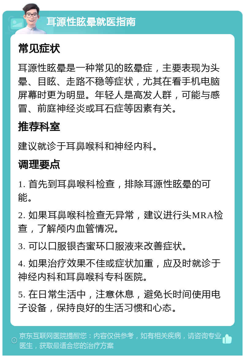 耳源性眩晕就医指南 常见症状 耳源性眩晕是一种常见的眩晕症，主要表现为头晕、目眩、走路不稳等症状，尤其在看手机电脑屏幕时更为明显。年轻人是高发人群，可能与感冒、前庭神经炎或耳石症等因素有关。 推荐科室 建议就诊于耳鼻喉科和神经内科。 调理要点 1. 首先到耳鼻喉科检查，排除耳源性眩晕的可能。 2. 如果耳鼻喉科检查无异常，建议进行头MRA检查，了解颅内血管情况。 3. 可以口服银杏蜜环口服液来改善症状。 4. 如果治疗效果不佳或症状加重，应及时就诊于神经内科和耳鼻喉科专科医院。 5. 在日常生活中，注意休息，避免长时间使用电子设备，保持良好的生活习惯和心态。