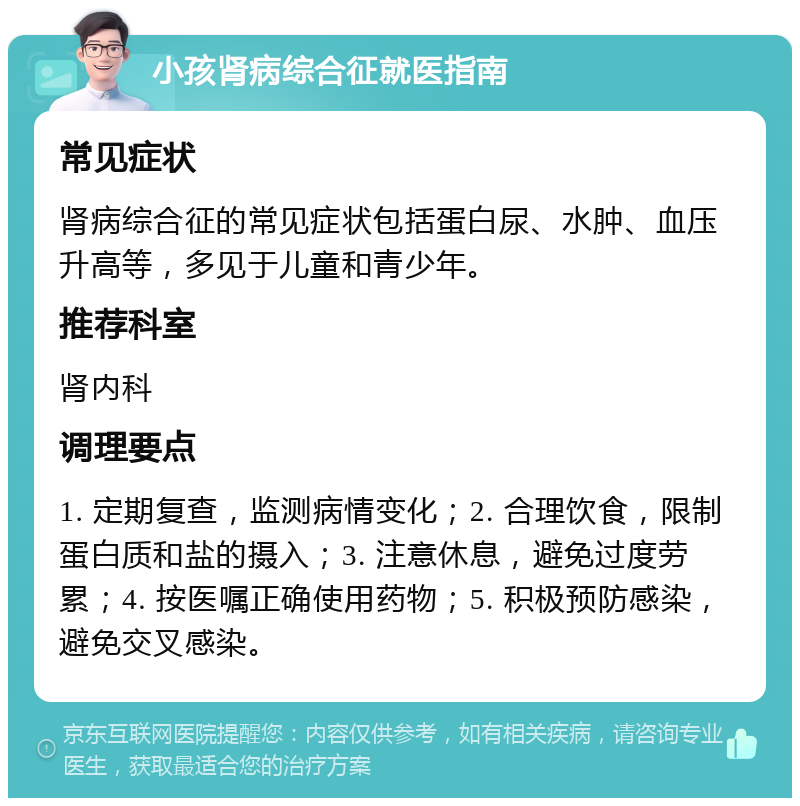 小孩肾病综合征就医指南 常见症状 肾病综合征的常见症状包括蛋白尿、水肿、血压升高等，多见于儿童和青少年。 推荐科室 肾内科 调理要点 1. 定期复查，监测病情变化；2. 合理饮食，限制蛋白质和盐的摄入；3. 注意休息，避免过度劳累；4. 按医嘱正确使用药物；5. 积极预防感染，避免交叉感染。