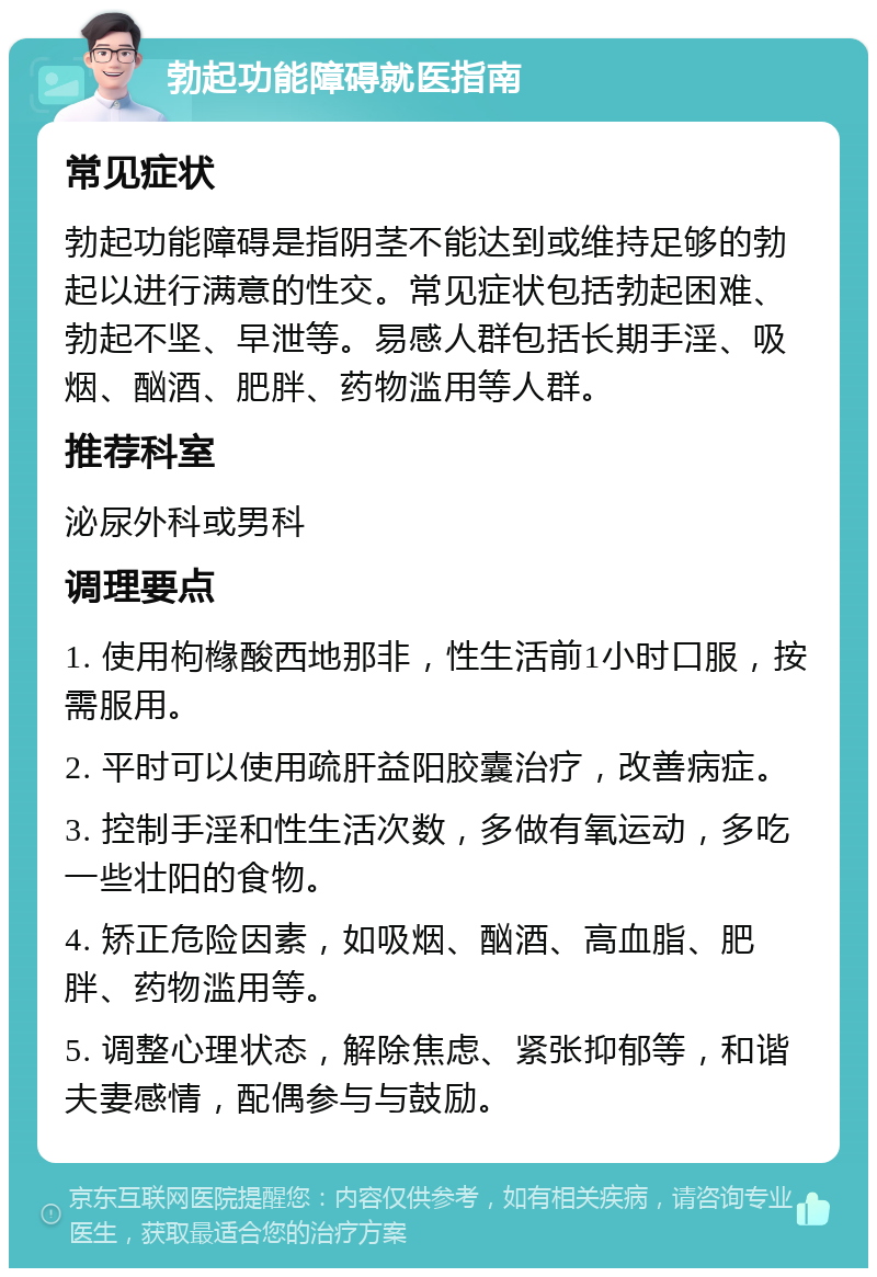 勃起功能障碍就医指南 常见症状 勃起功能障碍是指阴茎不能达到或维持足够的勃起以进行满意的性交。常见症状包括勃起困难、勃起不坚、早泄等。易感人群包括长期手淫、吸烟、酗酒、肥胖、药物滥用等人群。 推荐科室 泌尿外科或男科 调理要点 1. 使用枸橼酸西地那非，性生活前1小时口服，按需服用。 2. 平时可以使用疏肝益阳胶囊治疗，改善病症。 3. 控制手淫和性生活次数，多做有氧运动，多吃一些壮阳的食物。 4. 矫正危险因素，如吸烟、酗酒、高血脂、肥胖、药物滥用等。 5. 调整心理状态，解除焦虑、紧张抑郁等，和谐夫妻感情，配偶参与与鼓励。