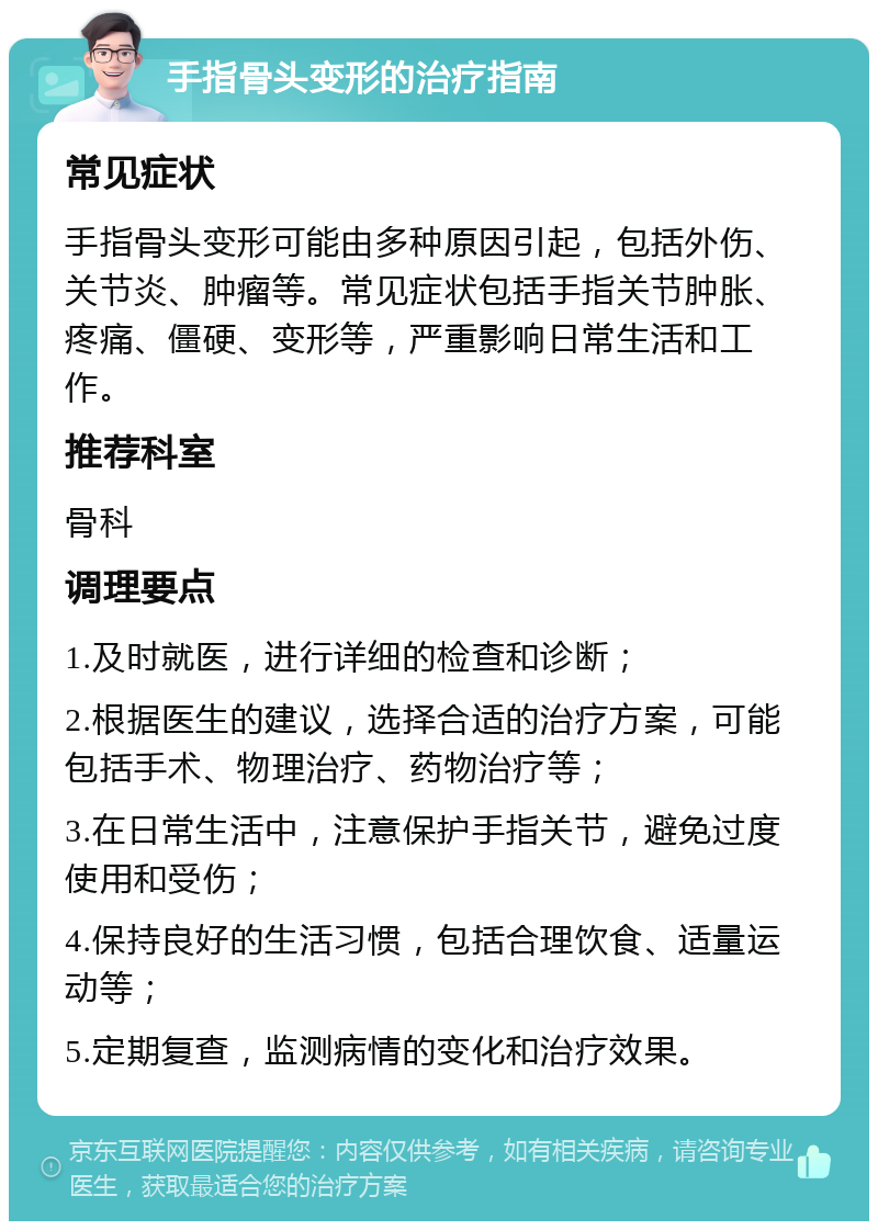 手指骨头变形的治疗指南 常见症状 手指骨头变形可能由多种原因引起，包括外伤、关节炎、肿瘤等。常见症状包括手指关节肿胀、疼痛、僵硬、变形等，严重影响日常生活和工作。 推荐科室 骨科 调理要点 1.及时就医，进行详细的检查和诊断； 2.根据医生的建议，选择合适的治疗方案，可能包括手术、物理治疗、药物治疗等； 3.在日常生活中，注意保护手指关节，避免过度使用和受伤； 4.保持良好的生活习惯，包括合理饮食、适量运动等； 5.定期复查，监测病情的变化和治疗效果。