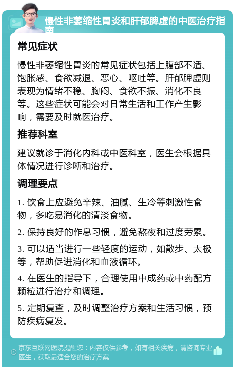 慢性非萎缩性胃炎和肝郁脾虚的中医治疗指南 常见症状 慢性非萎缩性胃炎的常见症状包括上腹部不适、饱胀感、食欲减退、恶心、呕吐等。肝郁脾虚则表现为情绪不稳、胸闷、食欲不振、消化不良等。这些症状可能会对日常生活和工作产生影响，需要及时就医治疗。 推荐科室 建议就诊于消化内科或中医科室，医生会根据具体情况进行诊断和治疗。 调理要点 1. 饮食上应避免辛辣、油腻、生冷等刺激性食物，多吃易消化的清淡食物。 2. 保持良好的作息习惯，避免熬夜和过度劳累。 3. 可以适当进行一些轻度的运动，如散步、太极等，帮助促进消化和血液循环。 4. 在医生的指导下，合理使用中成药或中药配方颗粒进行治疗和调理。 5. 定期复查，及时调整治疗方案和生活习惯，预防疾病复发。