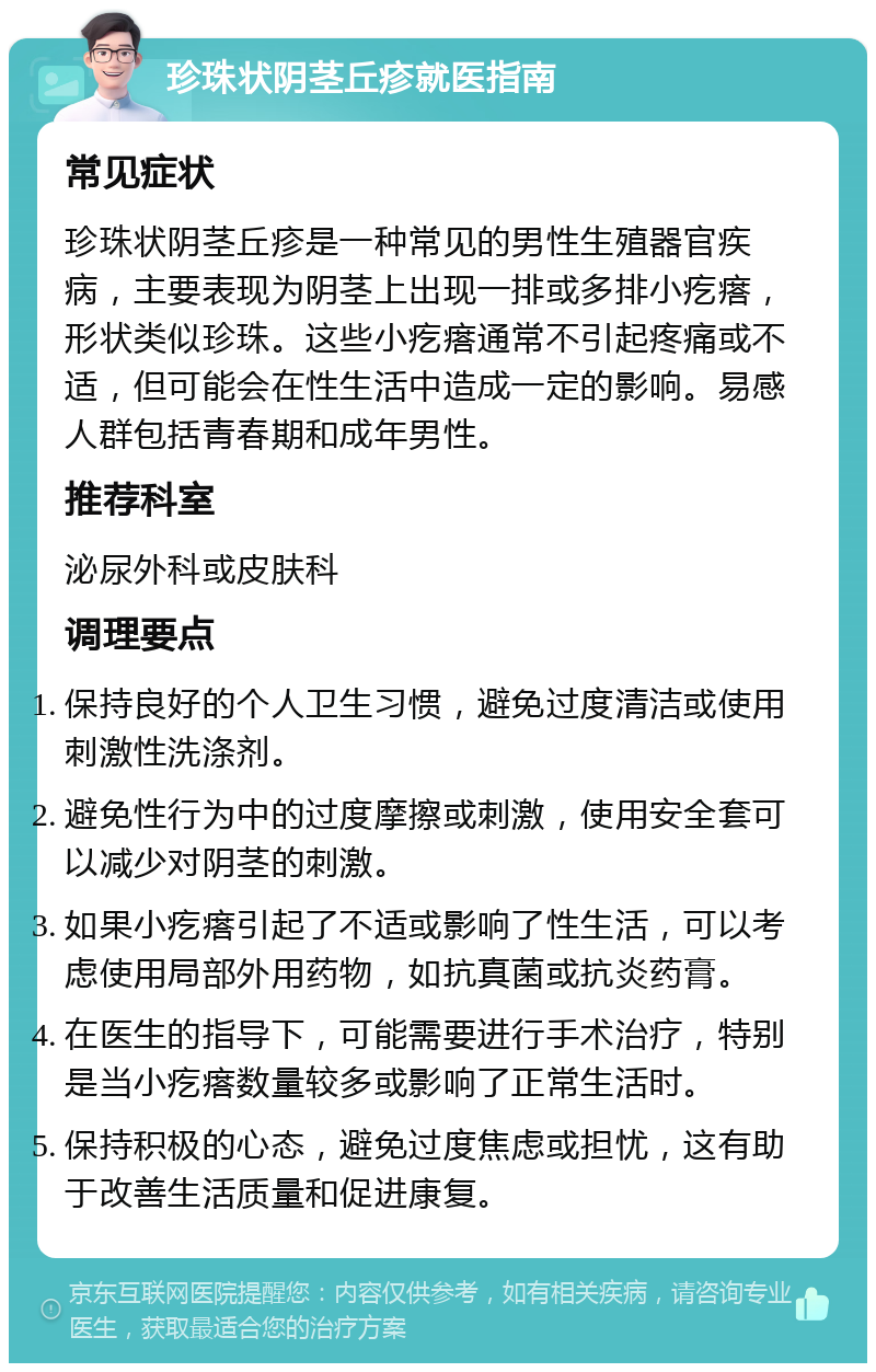 珍珠状阴茎丘疹就医指南 常见症状 珍珠状阴茎丘疹是一种常见的男性生殖器官疾病，主要表现为阴茎上出现一排或多排小疙瘩，形状类似珍珠。这些小疙瘩通常不引起疼痛或不适，但可能会在性生活中造成一定的影响。易感人群包括青春期和成年男性。 推荐科室 泌尿外科或皮肤科 调理要点 保持良好的个人卫生习惯，避免过度清洁或使用刺激性洗涤剂。 避免性行为中的过度摩擦或刺激，使用安全套可以减少对阴茎的刺激。 如果小疙瘩引起了不适或影响了性生活，可以考虑使用局部外用药物，如抗真菌或抗炎药膏。 在医生的指导下，可能需要进行手术治疗，特别是当小疙瘩数量较多或影响了正常生活时。 保持积极的心态，避免过度焦虑或担忧，这有助于改善生活质量和促进康复。