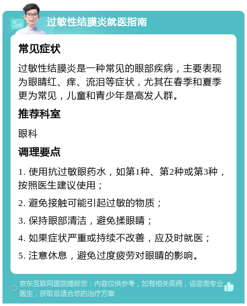 过敏性结膜炎就医指南 常见症状 过敏性结膜炎是一种常见的眼部疾病，主要表现为眼睛红、痒、流泪等症状，尤其在春季和夏季更为常见，儿童和青少年是高发人群。 推荐科室 眼科 调理要点 1. 使用抗过敏眼药水，如第1种、第2种或第3种，按照医生建议使用； 2. 避免接触可能引起过敏的物质； 3. 保持眼部清洁，避免揉眼睛； 4. 如果症状严重或持续不改善，应及时就医； 5. 注意休息，避免过度疲劳对眼睛的影响。