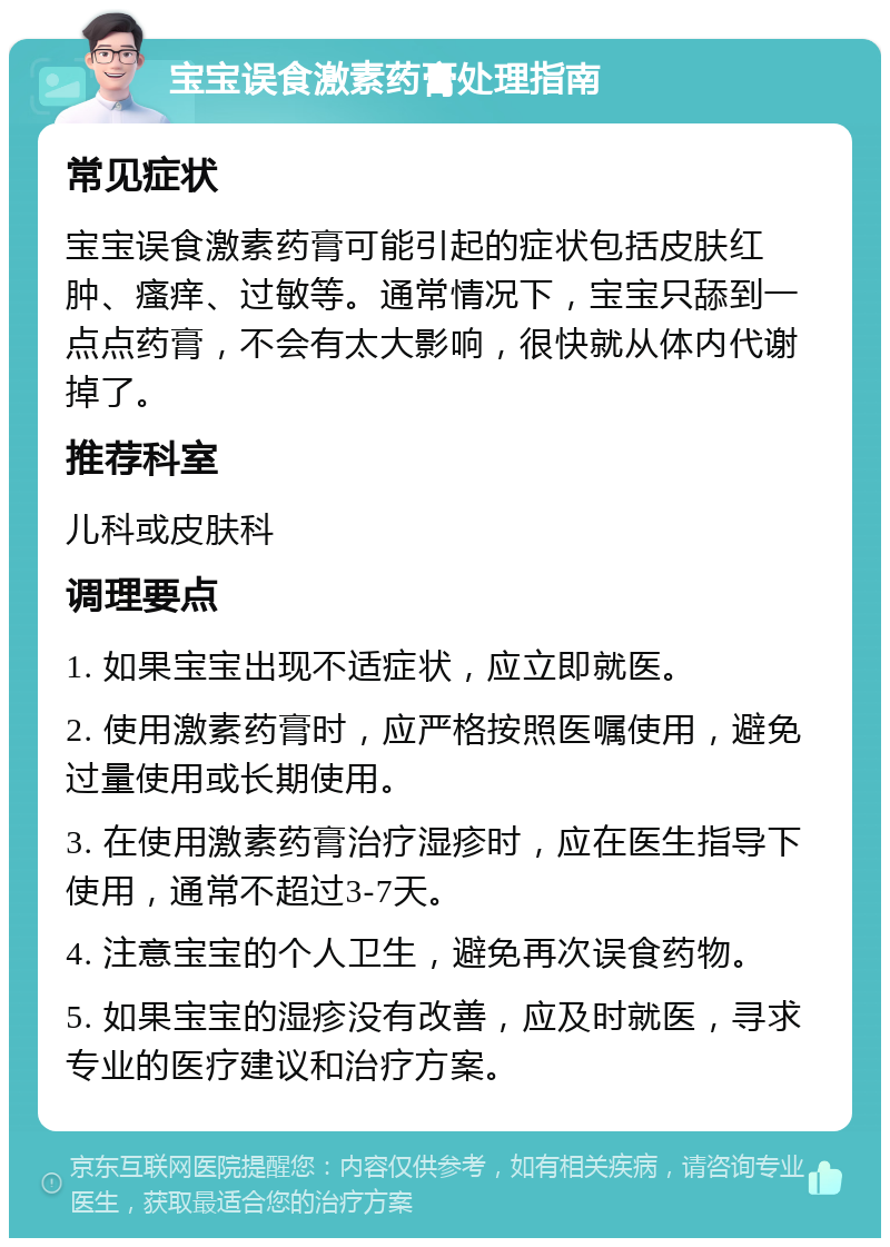 宝宝误食激素药膏处理指南 常见症状 宝宝误食激素药膏可能引起的症状包括皮肤红肿、瘙痒、过敏等。通常情况下，宝宝只舔到一点点药膏，不会有太大影响，很快就从体内代谢掉了。 推荐科室 儿科或皮肤科 调理要点 1. 如果宝宝出现不适症状，应立即就医。 2. 使用激素药膏时，应严格按照医嘱使用，避免过量使用或长期使用。 3. 在使用激素药膏治疗湿疹时，应在医生指导下使用，通常不超过3-7天。 4. 注意宝宝的个人卫生，避免再次误食药物。 5. 如果宝宝的湿疹没有改善，应及时就医，寻求专业的医疗建议和治疗方案。