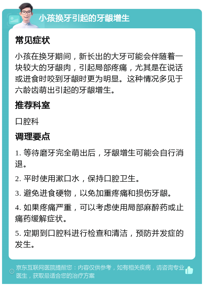 小孩换牙引起的牙龈增生 常见症状 小孩在换牙期间，新长出的大牙可能会伴随着一块较大的牙龈肉，引起局部疼痛，尤其是在说话或进食时咬到牙龈时更为明显。这种情况多见于六龄齿萌出引起的牙龈增生。 推荐科室 口腔科 调理要点 1. 等待磨牙完全萌出后，牙龈增生可能会自行消退。 2. 平时使用漱口水，保持口腔卫生。 3. 避免进食硬物，以免加重疼痛和损伤牙龈。 4. 如果疼痛严重，可以考虑使用局部麻醉药或止痛药缓解症状。 5. 定期到口腔科进行检查和清洁，预防并发症的发生。