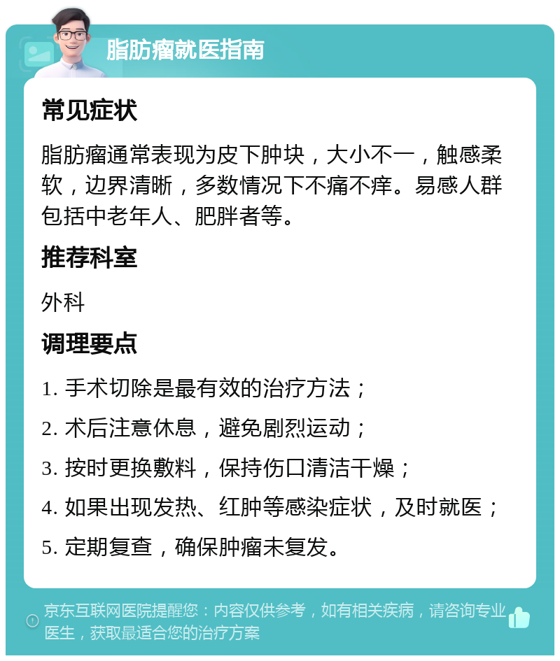 脂肪瘤就医指南 常见症状 脂肪瘤通常表现为皮下肿块，大小不一，触感柔软，边界清晰，多数情况下不痛不痒。易感人群包括中老年人、肥胖者等。 推荐科室 外科 调理要点 1. 手术切除是最有效的治疗方法； 2. 术后注意休息，避免剧烈运动； 3. 按时更换敷料，保持伤口清洁干燥； 4. 如果出现发热、红肿等感染症状，及时就医； 5. 定期复查，确保肿瘤未复发。