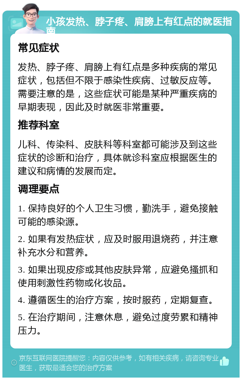 小孩发热、脖子疼、肩膀上有红点的就医指南 常见症状 发热、脖子疼、肩膀上有红点是多种疾病的常见症状，包括但不限于感染性疾病、过敏反应等。需要注意的是，这些症状可能是某种严重疾病的早期表现，因此及时就医非常重要。 推荐科室 儿科、传染科、皮肤科等科室都可能涉及到这些症状的诊断和治疗，具体就诊科室应根据医生的建议和病情的发展而定。 调理要点 1. 保持良好的个人卫生习惯，勤洗手，避免接触可能的感染源。 2. 如果有发热症状，应及时服用退烧药，并注意补充水分和营养。 3. 如果出现皮疹或其他皮肤异常，应避免搔抓和使用刺激性药物或化妆品。 4. 遵循医生的治疗方案，按时服药，定期复查。 5. 在治疗期间，注意休息，避免过度劳累和精神压力。