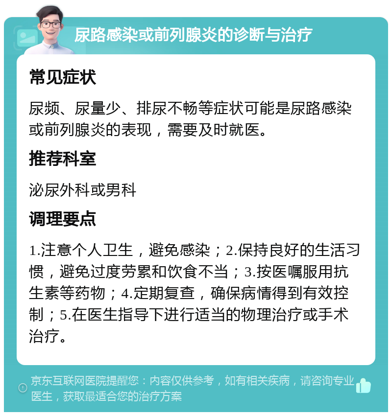 尿路感染或前列腺炎的诊断与治疗 常见症状 尿频、尿量少、排尿不畅等症状可能是尿路感染或前列腺炎的表现，需要及时就医。 推荐科室 泌尿外科或男科 调理要点 1.注意个人卫生，避免感染；2.保持良好的生活习惯，避免过度劳累和饮食不当；3.按医嘱服用抗生素等药物；4.定期复查，确保病情得到有效控制；5.在医生指导下进行适当的物理治疗或手术治疗。