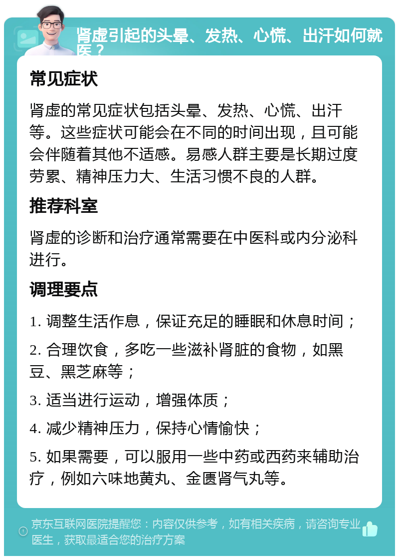 肾虚引起的头晕、发热、心慌、出汗如何就医？ 常见症状 肾虚的常见症状包括头晕、发热、心慌、出汗等。这些症状可能会在不同的时间出现，且可能会伴随着其他不适感。易感人群主要是长期过度劳累、精神压力大、生活习惯不良的人群。 推荐科室 肾虚的诊断和治疗通常需要在中医科或内分泌科进行。 调理要点 1. 调整生活作息，保证充足的睡眠和休息时间； 2. 合理饮食，多吃一些滋补肾脏的食物，如黑豆、黑芝麻等； 3. 适当进行运动，增强体质； 4. 减少精神压力，保持心情愉快； 5. 如果需要，可以服用一些中药或西药来辅助治疗，例如六味地黄丸、金匮肾气丸等。