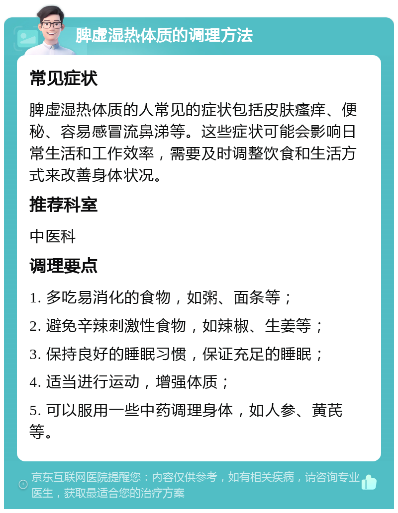 脾虚湿热体质的调理方法 常见症状 脾虚湿热体质的人常见的症状包括皮肤瘙痒、便秘、容易感冒流鼻涕等。这些症状可能会影响日常生活和工作效率，需要及时调整饮食和生活方式来改善身体状况。 推荐科室 中医科 调理要点 1. 多吃易消化的食物，如粥、面条等； 2. 避免辛辣刺激性食物，如辣椒、生姜等； 3. 保持良好的睡眠习惯，保证充足的睡眠； 4. 适当进行运动，增强体质； 5. 可以服用一些中药调理身体，如人参、黄芪等。