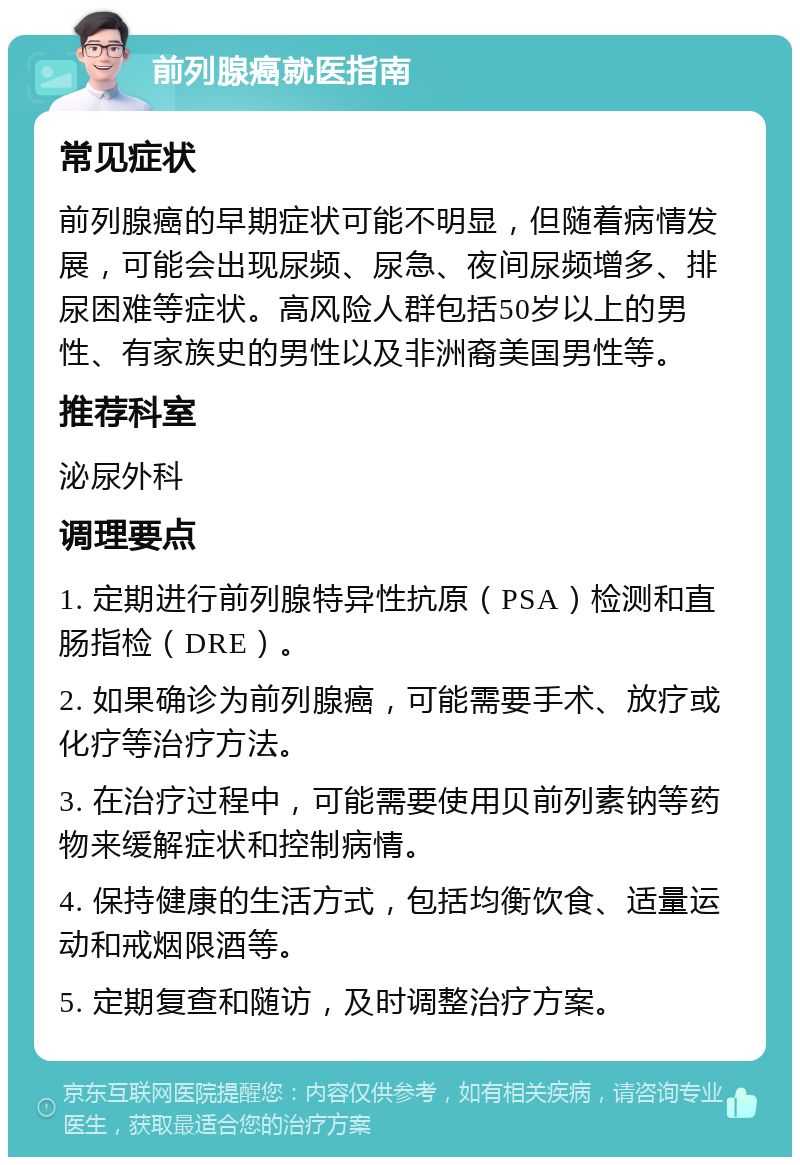 前列腺癌就医指南 常见症状 前列腺癌的早期症状可能不明显，但随着病情发展，可能会出现尿频、尿急、夜间尿频增多、排尿困难等症状。高风险人群包括50岁以上的男性、有家族史的男性以及非洲裔美国男性等。 推荐科室 泌尿外科 调理要点 1. 定期进行前列腺特异性抗原（PSA）检测和直肠指检（DRE）。 2. 如果确诊为前列腺癌，可能需要手术、放疗或化疗等治疗方法。 3. 在治疗过程中，可能需要使用贝前列素钠等药物来缓解症状和控制病情。 4. 保持健康的生活方式，包括均衡饮食、适量运动和戒烟限酒等。 5. 定期复查和随访，及时调整治疗方案。