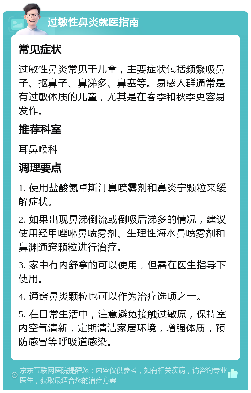 过敏性鼻炎就医指南 常见症状 过敏性鼻炎常见于儿童，主要症状包括频繁吸鼻子、抠鼻子、鼻涕多、鼻塞等。易感人群通常是有过敏体质的儿童，尤其是在春季和秋季更容易发作。 推荐科室 耳鼻喉科 调理要点 1. 使用盐酸氮卓斯汀鼻喷雾剂和鼻炎宁颗粒来缓解症状。 2. 如果出现鼻涕倒流或倒吸后涕多的情况，建议使用羟甲唑啉鼻喷雾剂、生理性海水鼻喷雾剂和鼻渊通窍颗粒进行治疗。 3. 家中有内舒拿的可以使用，但需在医生指导下使用。 4. 通窍鼻炎颗粒也可以作为治疗选项之一。 5. 在日常生活中，注意避免接触过敏原，保持室内空气清新，定期清洁家居环境，增强体质，预防感冒等呼吸道感染。