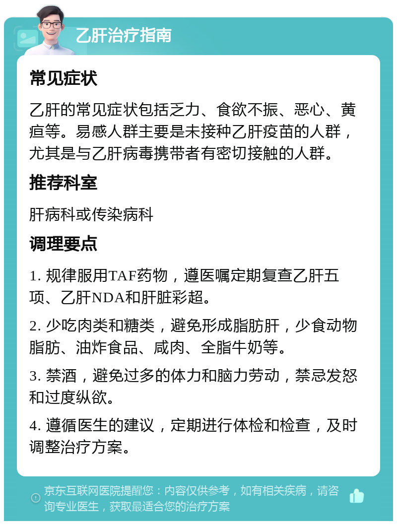 乙肝治疗指南 常见症状 乙肝的常见症状包括乏力、食欲不振、恶心、黄疸等。易感人群主要是未接种乙肝疫苗的人群，尤其是与乙肝病毒携带者有密切接触的人群。 推荐科室 肝病科或传染病科 调理要点 1. 规律服用TAF药物，遵医嘱定期复查乙肝五项、乙肝NDA和肝脏彩超。 2. 少吃肉类和糖类，避免形成脂肪肝，少食动物脂肪、油炸食品、咸肉、全脂牛奶等。 3. 禁酒，避免过多的体力和脑力劳动，禁忌发怒和过度纵欲。 4. 遵循医生的建议，定期进行体检和检查，及时调整治疗方案。