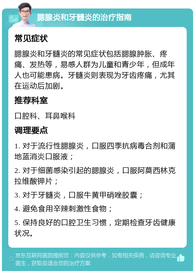 腮腺炎和牙髓炎的治疗指南 常见症状 腮腺炎和牙髓炎的常见症状包括腮腺肿胀、疼痛、发热等，易感人群为儿童和青少年，但成年人也可能患病。牙髓炎则表现为牙齿疼痛，尤其在运动后加剧。 推荐科室 口腔科、耳鼻喉科 调理要点 1. 对于流行性腮腺炎，口服四季抗病毒合剂和蒲地蓝消炎口服液； 2. 对于细菌感染引起的腮腺炎，口服阿莫西林克拉维酸钾片； 3. 对于牙髓炎，口服牛黄甲硝唑胶囊； 4. 避免食用辛辣刺激性食物； 5. 保持良好的口腔卫生习惯，定期检查牙齿健康状况。