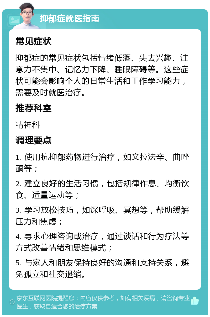 抑郁症就医指南 常见症状 抑郁症的常见症状包括情绪低落、失去兴趣、注意力不集中、记忆力下降、睡眠障碍等。这些症状可能会影响个人的日常生活和工作学习能力，需要及时就医治疗。 推荐科室 精神科 调理要点 1. 使用抗抑郁药物进行治疗，如文拉法辛、曲唑酮等； 2. 建立良好的生活习惯，包括规律作息、均衡饮食、适量运动等； 3. 学习放松技巧，如深呼吸、冥想等，帮助缓解压力和焦虑； 4. 寻求心理咨询或治疗，通过谈话和行为疗法等方式改善情绪和思维模式； 5. 与家人和朋友保持良好的沟通和支持关系，避免孤立和社交退缩。