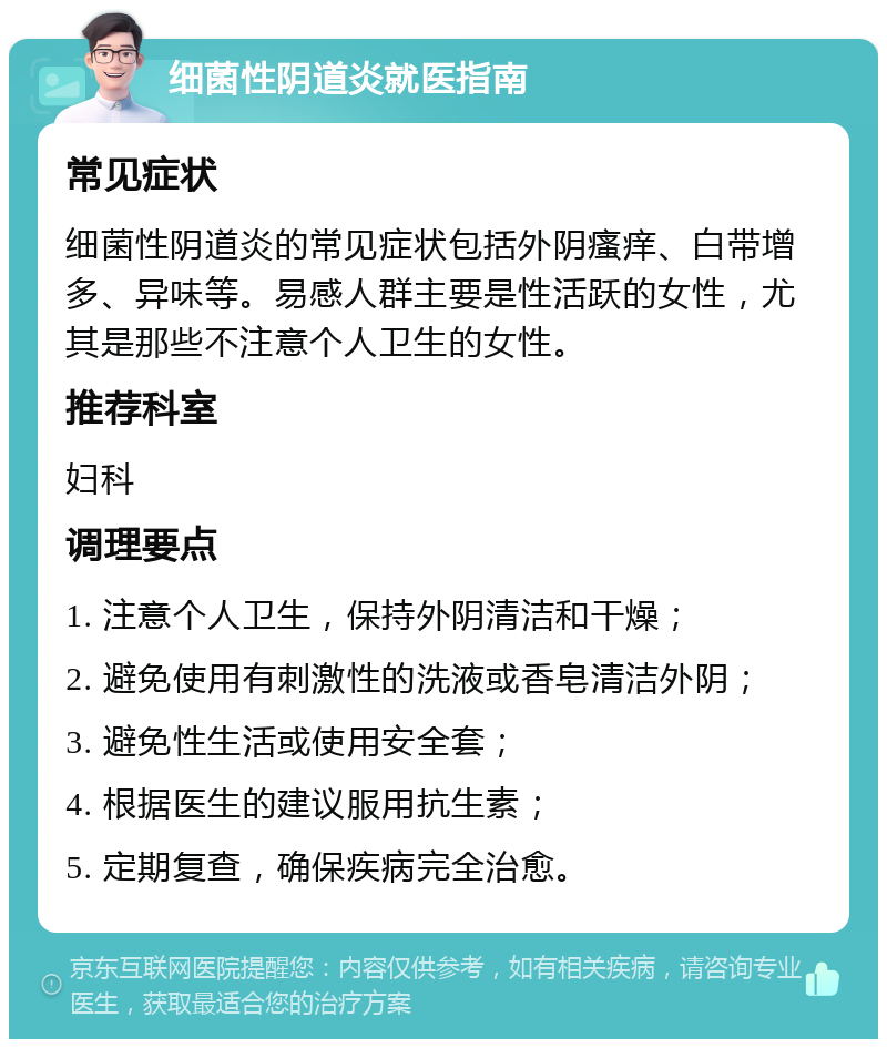 细菌性阴道炎就医指南 常见症状 细菌性阴道炎的常见症状包括外阴瘙痒、白带增多、异味等。易感人群主要是性活跃的女性，尤其是那些不注意个人卫生的女性。 推荐科室 妇科 调理要点 1. 注意个人卫生，保持外阴清洁和干燥； 2. 避免使用有刺激性的洗液或香皂清洁外阴； 3. 避免性生活或使用安全套； 4. 根据医生的建议服用抗生素； 5. 定期复查，确保疾病完全治愈。