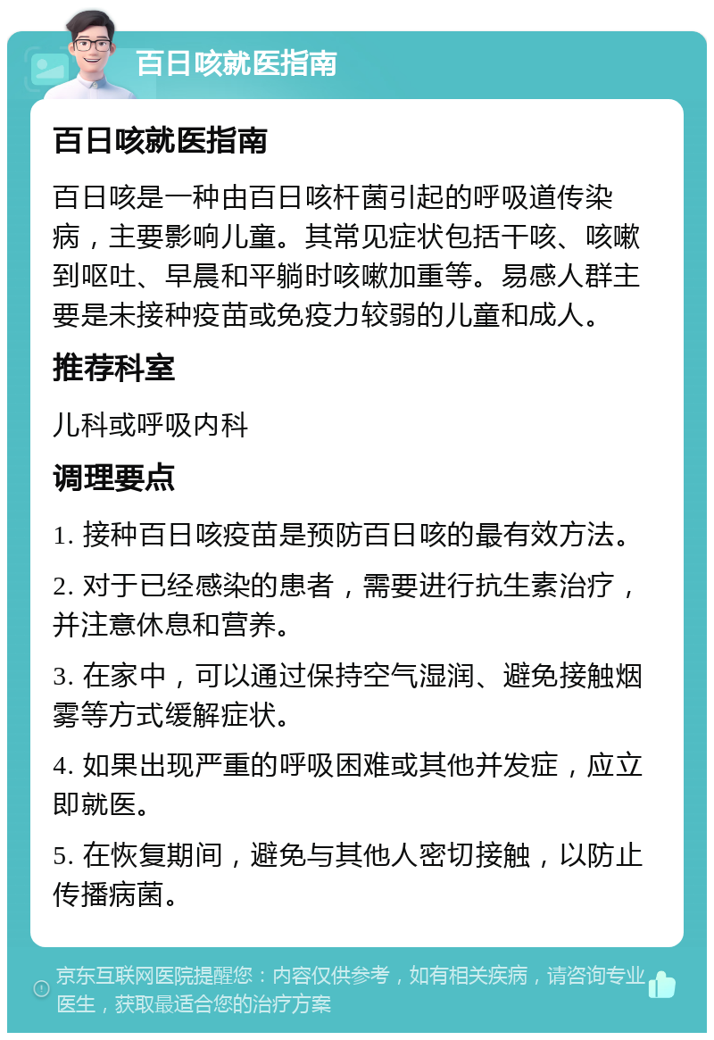 百日咳就医指南 百日咳就医指南 百日咳是一种由百日咳杆菌引起的呼吸道传染病，主要影响儿童。其常见症状包括干咳、咳嗽到呕吐、早晨和平躺时咳嗽加重等。易感人群主要是未接种疫苗或免疫力较弱的儿童和成人。 推荐科室 儿科或呼吸内科 调理要点 1. 接种百日咳疫苗是预防百日咳的最有效方法。 2. 对于已经感染的患者，需要进行抗生素治疗，并注意休息和营养。 3. 在家中，可以通过保持空气湿润、避免接触烟雾等方式缓解症状。 4. 如果出现严重的呼吸困难或其他并发症，应立即就医。 5. 在恢复期间，避免与其他人密切接触，以防止传播病菌。