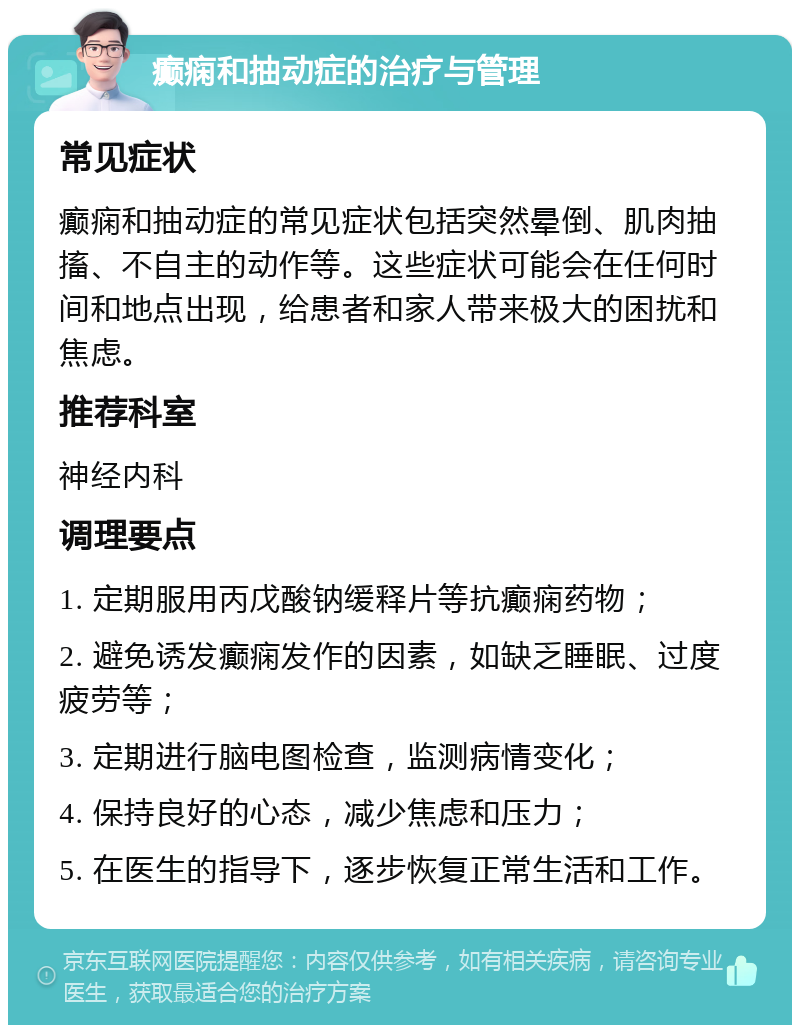 癫痫和抽动症的治疗与管理 常见症状 癫痫和抽动症的常见症状包括突然晕倒、肌肉抽搐、不自主的动作等。这些症状可能会在任何时间和地点出现，给患者和家人带来极大的困扰和焦虑。 推荐科室 神经内科 调理要点 1. 定期服用丙戊酸钠缓释片等抗癫痫药物； 2. 避免诱发癫痫发作的因素，如缺乏睡眠、过度疲劳等； 3. 定期进行脑电图检查，监测病情变化； 4. 保持良好的心态，减少焦虑和压力； 5. 在医生的指导下，逐步恢复正常生活和工作。