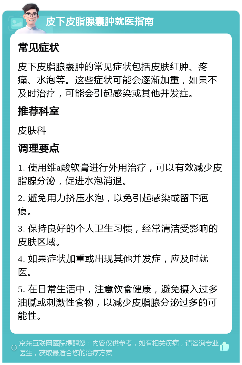 皮下皮脂腺囊肿就医指南 常见症状 皮下皮脂腺囊肿的常见症状包括皮肤红肿、疼痛、水泡等。这些症状可能会逐渐加重，如果不及时治疗，可能会引起感染或其他并发症。 推荐科室 皮肤科 调理要点 1. 使用维a酸软膏进行外用治疗，可以有效减少皮脂腺分泌，促进水泡消退。 2. 避免用力挤压水泡，以免引起感染或留下疤痕。 3. 保持良好的个人卫生习惯，经常清洁受影响的皮肤区域。 4. 如果症状加重或出现其他并发症，应及时就医。 5. 在日常生活中，注意饮食健康，避免摄入过多油腻或刺激性食物，以减少皮脂腺分泌过多的可能性。