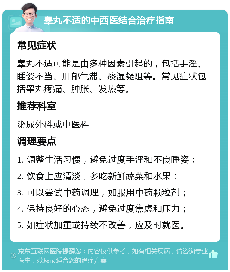 睾丸不适的中西医结合治疗指南 常见症状 睾丸不适可能是由多种因素引起的，包括手淫、睡姿不当、肝郁气滞、痰湿凝阻等。常见症状包括睾丸疼痛、肿胀、发热等。 推荐科室 泌尿外科或中医科 调理要点 1. 调整生活习惯，避免过度手淫和不良睡姿； 2. 饮食上应清淡，多吃新鲜蔬菜和水果； 3. 可以尝试中药调理，如服用中药颗粒剂； 4. 保持良好的心态，避免过度焦虑和压力； 5. 如症状加重或持续不改善，应及时就医。