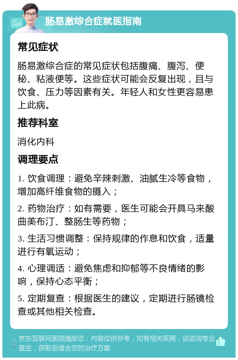 肠易激综合症就医指南 常见症状 肠易激综合症的常见症状包括腹痛、腹泻、便秘、粘液便等。这些症状可能会反复出现，且与饮食、压力等因素有关。年轻人和女性更容易患上此病。 推荐科室 消化内科 调理要点 1. 饮食调理：避免辛辣刺激、油腻生冷等食物，增加高纤维食物的摄入； 2. 药物治疗：如有需要，医生可能会开具马来酸曲美布汀、整肠生等药物； 3. 生活习惯调整：保持规律的作息和饮食，适量进行有氧运动； 4. 心理调适：避免焦虑和抑郁等不良情绪的影响，保持心态平衡； 5. 定期复查：根据医生的建议，定期进行肠镜检查或其他相关检查。