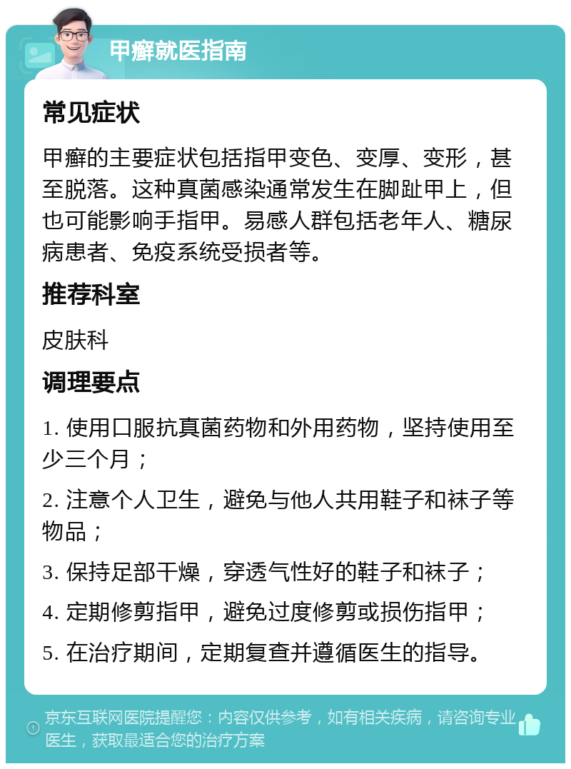 甲癣就医指南 常见症状 甲癣的主要症状包括指甲变色、变厚、变形，甚至脱落。这种真菌感染通常发生在脚趾甲上，但也可能影响手指甲。易感人群包括老年人、糖尿病患者、免疫系统受损者等。 推荐科室 皮肤科 调理要点 1. 使用口服抗真菌药物和外用药物，坚持使用至少三个月； 2. 注意个人卫生，避免与他人共用鞋子和袜子等物品； 3. 保持足部干燥，穿透气性好的鞋子和袜子； 4. 定期修剪指甲，避免过度修剪或损伤指甲； 5. 在治疗期间，定期复查并遵循医生的指导。