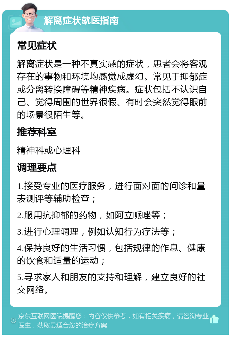 解离症状就医指南 常见症状 解离症状是一种不真实感的症状，患者会将客观存在的事物和环境均感觉成虚幻。常见于抑郁症或分离转换障碍等精神疾病。症状包括不认识自己、觉得周围的世界很假、有时会突然觉得眼前的场景很陌生等。 推荐科室 精神科或心理科 调理要点 1.接受专业的医疗服务，进行面对面的问诊和量表测评等辅助检查； 2.服用抗抑郁的药物，如阿立哌唑等； 3.进行心理调理，例如认知行为疗法等； 4.保持良好的生活习惯，包括规律的作息、健康的饮食和适量的运动； 5.寻求家人和朋友的支持和理解，建立良好的社交网络。