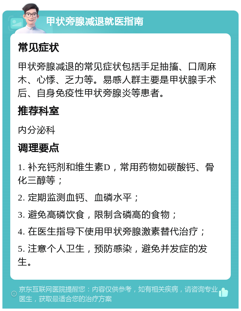 甲状旁腺减退就医指南 常见症状 甲状旁腺减退的常见症状包括手足抽搐、口周麻木、心悸、乏力等。易感人群主要是甲状腺手术后、自身免疫性甲状旁腺炎等患者。 推荐科室 内分泌科 调理要点 1. 补充钙剂和维生素D，常用药物如碳酸钙、骨化三醇等； 2. 定期监测血钙、血磷水平； 3. 避免高磷饮食，限制含磷高的食物； 4. 在医生指导下使用甲状旁腺激素替代治疗； 5. 注意个人卫生，预防感染，避免并发症的发生。