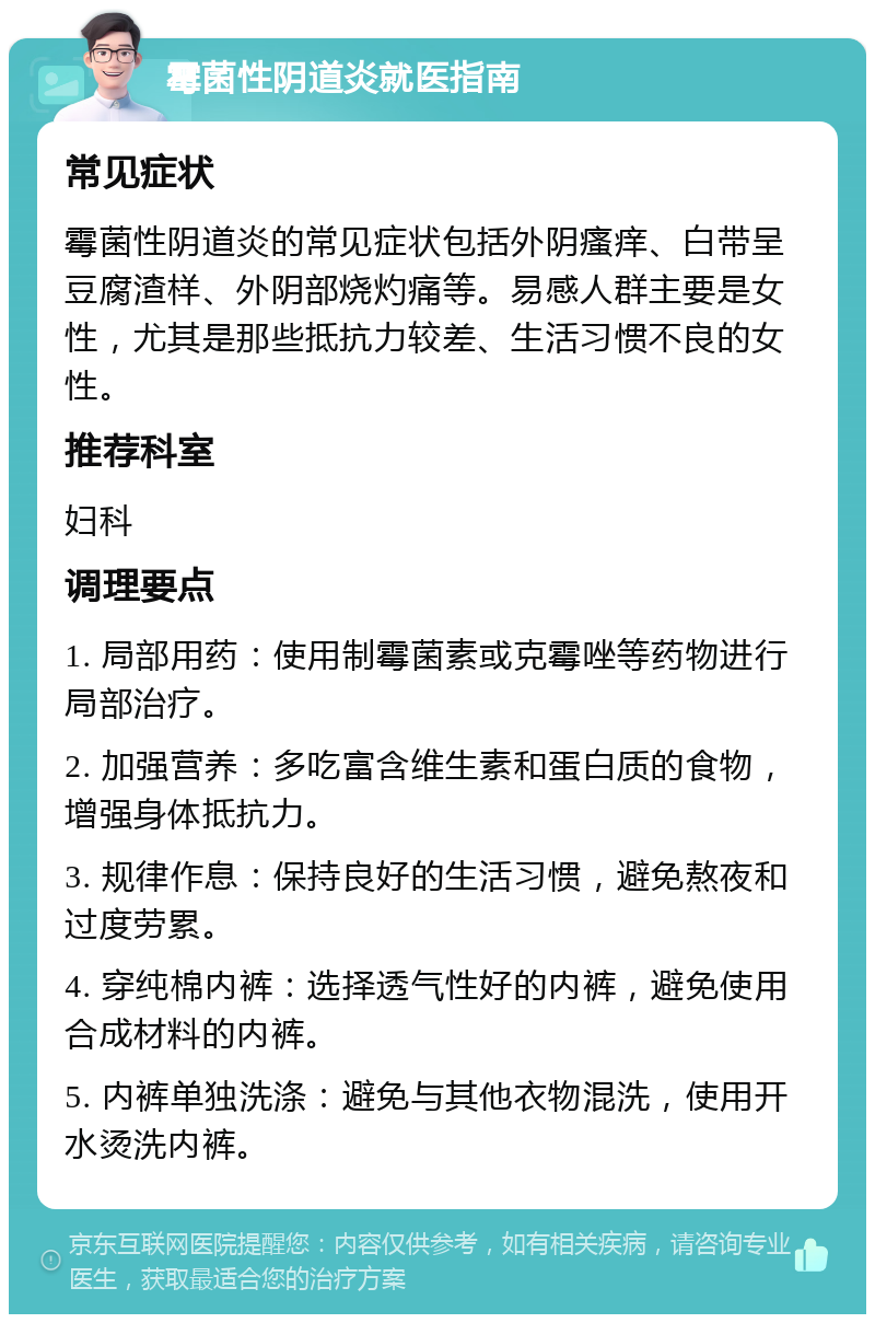 霉菌性阴道炎就医指南 常见症状 霉菌性阴道炎的常见症状包括外阴瘙痒、白带呈豆腐渣样、外阴部烧灼痛等。易感人群主要是女性，尤其是那些抵抗力较差、生活习惯不良的女性。 推荐科室 妇科 调理要点 1. 局部用药：使用制霉菌素或克霉唑等药物进行局部治疗。 2. 加强营养：多吃富含维生素和蛋白质的食物，增强身体抵抗力。 3. 规律作息：保持良好的生活习惯，避免熬夜和过度劳累。 4. 穿纯棉内裤：选择透气性好的内裤，避免使用合成材料的内裤。 5. 内裤单独洗涤：避免与其他衣物混洗，使用开水烫洗内裤。