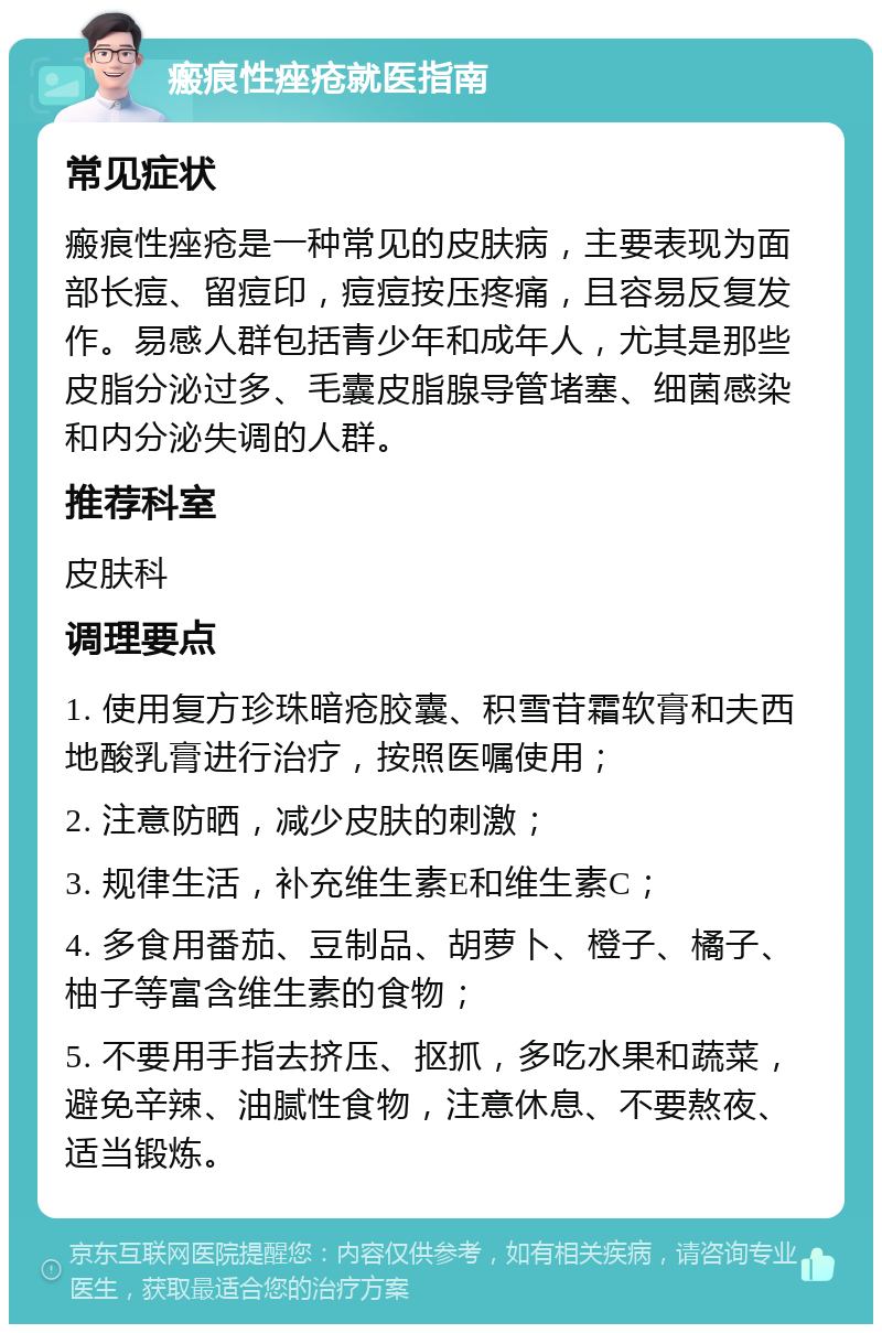 瘢痕性痤疮就医指南 常见症状 瘢痕性痤疮是一种常见的皮肤病，主要表现为面部长痘、留痘印，痘痘按压疼痛，且容易反复发作。易感人群包括青少年和成年人，尤其是那些皮脂分泌过多、毛囊皮脂腺导管堵塞、细菌感染和内分泌失调的人群。 推荐科室 皮肤科 调理要点 1. 使用复方珍珠暗疮胶囊、积雪苷霜软膏和夫西地酸乳膏进行治疗，按照医嘱使用； 2. 注意防晒，减少皮肤的刺激； 3. 规律生活，补充维生素E和维生素C； 4. 多食用番茄、豆制品、胡萝卜、橙子、橘子、柚子等富含维生素的食物； 5. 不要用手指去挤压、抠抓，多吃水果和蔬菜，避免辛辣、油腻性食物，注意休息、不要熬夜、适当锻炼。