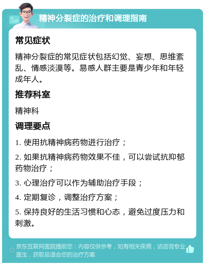 精神分裂症的治疗和调理指南 常见症状 精神分裂症的常见症状包括幻觉、妄想、思维紊乱、情感淡漠等。易感人群主要是青少年和年轻成年人。 推荐科室 精神科 调理要点 1. 使用抗精神病药物进行治疗； 2. 如果抗精神病药物效果不佳，可以尝试抗抑郁药物治疗； 3. 心理治疗可以作为辅助治疗手段； 4. 定期复诊，调整治疗方案； 5. 保持良好的生活习惯和心态，避免过度压力和刺激。