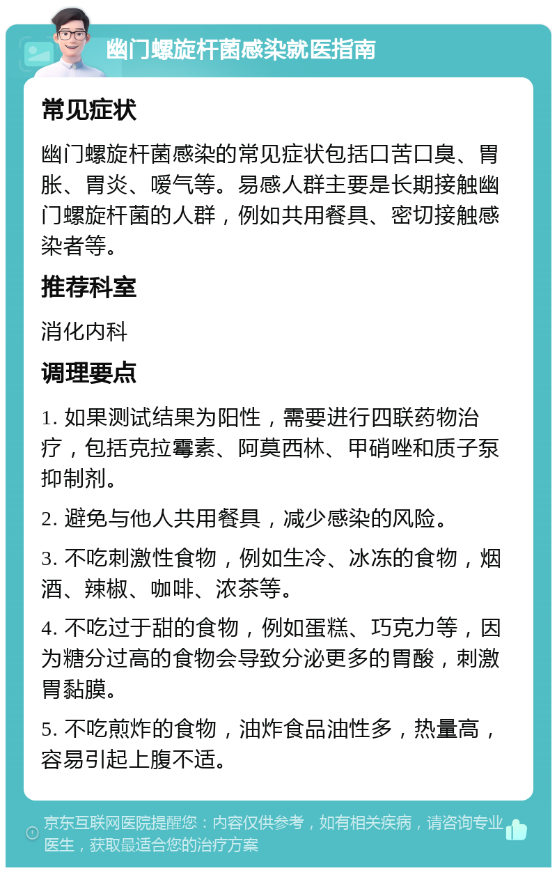 幽门螺旋杆菌感染就医指南 常见症状 幽门螺旋杆菌感染的常见症状包括口苦口臭、胃胀、胃炎、嗳气等。易感人群主要是长期接触幽门螺旋杆菌的人群，例如共用餐具、密切接触感染者等。 推荐科室 消化内科 调理要点 1. 如果测试结果为阳性，需要进行四联药物治疗，包括克拉霉素、阿莫西林、甲硝唑和质子泵抑制剂。 2. 避免与他人共用餐具，减少感染的风险。 3. 不吃刺激性食物，例如生冷、冰冻的食物，烟酒、辣椒、咖啡、浓茶等。 4. 不吃过于甜的食物，例如蛋糕、巧克力等，因为糖分过高的食物会导致分泌更多的胃酸，刺激胃黏膜。 5. 不吃煎炸的食物，油炸食品油性多，热量高，容易引起上腹不适。