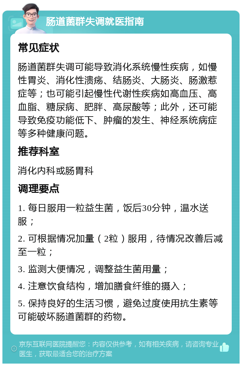 肠道菌群失调就医指南 常见症状 肠道菌群失调可能导致消化系统慢性疾病，如慢性胃炎、消化性溃疡、结肠炎、大肠炎、肠激惹症等；也可能引起慢性代谢性疾病如高血压、高血脂、糖尿病、肥胖、高尿酸等；此外，还可能导致免疫功能低下、肿瘤的发生、神经系统病症等多种健康问题。 推荐科室 消化内科或肠胃科 调理要点 1. 每日服用一粒益生菌，饭后30分钟，温水送服； 2. 可根据情况加量（2粒）服用，待情况改善后减至一粒； 3. 监测大便情况，调整益生菌用量； 4. 注意饮食结构，增加膳食纤维的摄入； 5. 保持良好的生活习惯，避免过度使用抗生素等可能破坏肠道菌群的药物。