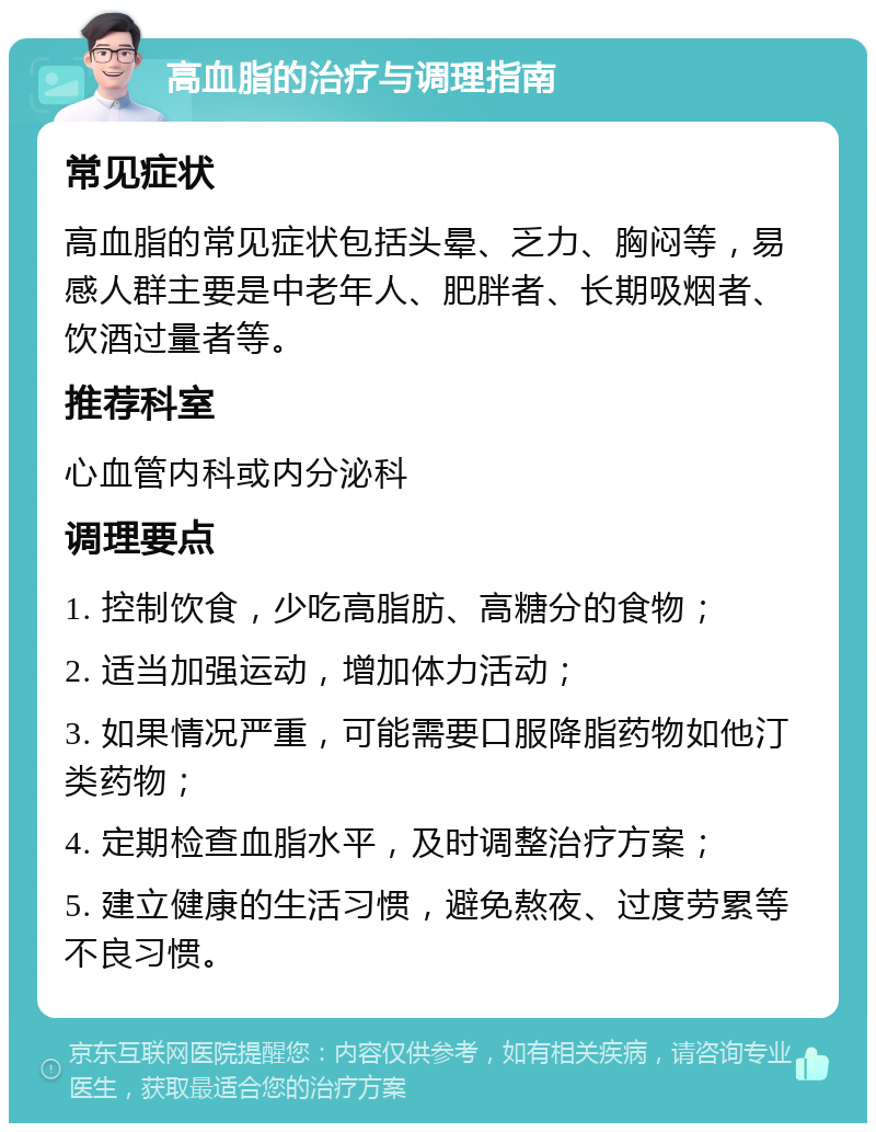 高血脂的治疗与调理指南 常见症状 高血脂的常见症状包括头晕、乏力、胸闷等，易感人群主要是中老年人、肥胖者、长期吸烟者、饮酒过量者等。 推荐科室 心血管内科或内分泌科 调理要点 1. 控制饮食，少吃高脂肪、高糖分的食物； 2. 适当加强运动，增加体力活动； 3. 如果情况严重，可能需要口服降脂药物如他汀类药物； 4. 定期检查血脂水平，及时调整治疗方案； 5. 建立健康的生活习惯，避免熬夜、过度劳累等不良习惯。