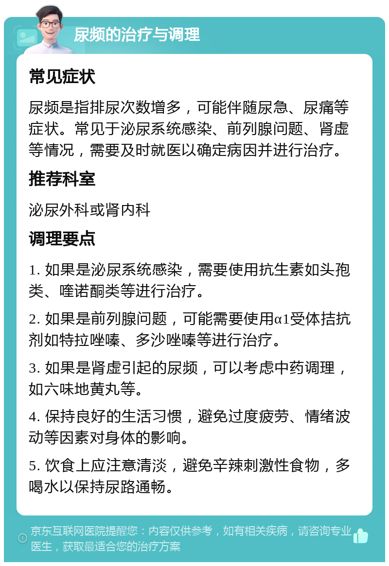 尿频的治疗与调理 常见症状 尿频是指排尿次数增多，可能伴随尿急、尿痛等症状。常见于泌尿系统感染、前列腺问题、肾虚等情况，需要及时就医以确定病因并进行治疗。 推荐科室 泌尿外科或肾内科 调理要点 1. 如果是泌尿系统感染，需要使用抗生素如头孢类、喹诺酮类等进行治疗。 2. 如果是前列腺问题，可能需要使用α1受体拮抗剂如特拉唑嗪、多沙唑嗪等进行治疗。 3. 如果是肾虚引起的尿频，可以考虑中药调理，如六味地黄丸等。 4. 保持良好的生活习惯，避免过度疲劳、情绪波动等因素对身体的影响。 5. 饮食上应注意清淡，避免辛辣刺激性食物，多喝水以保持尿路通畅。