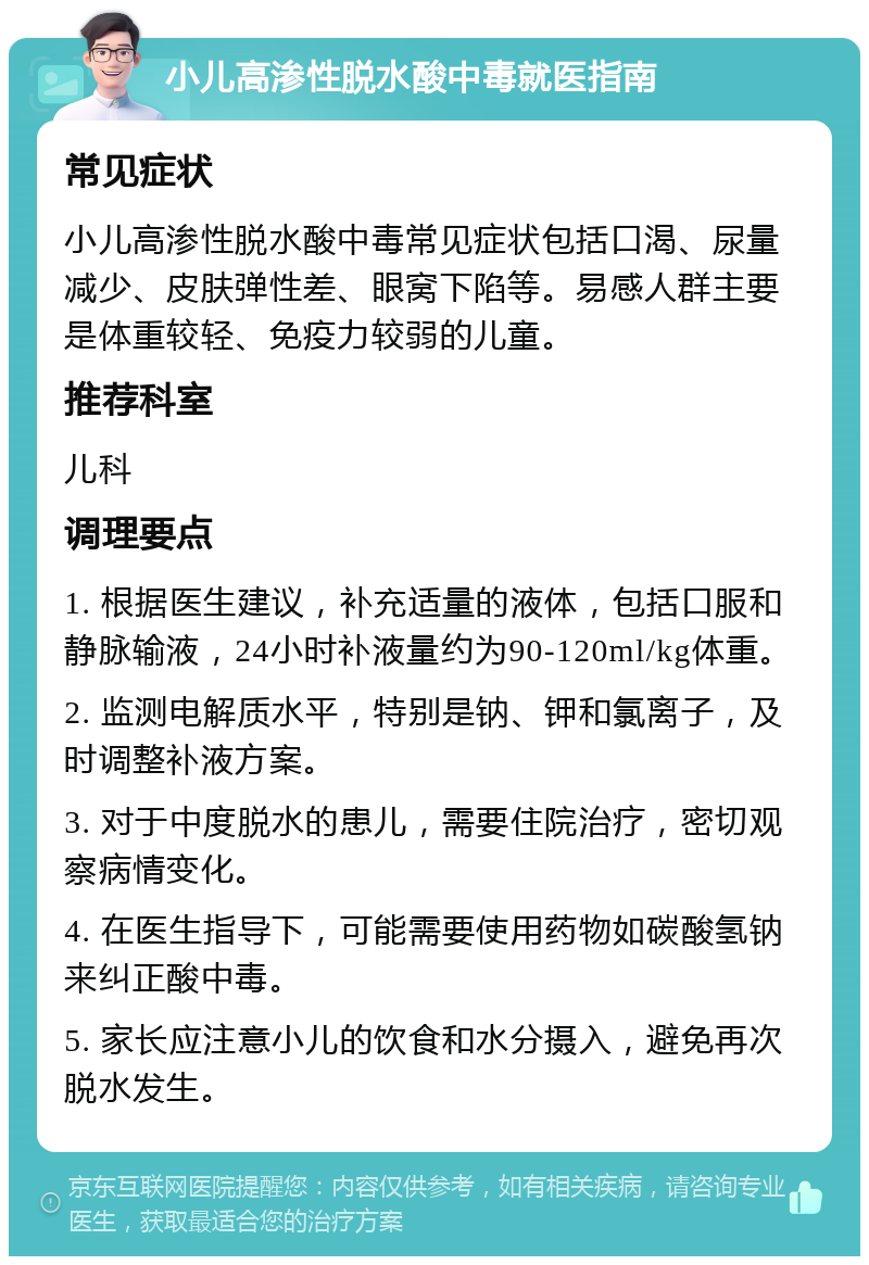 小儿高渗性脱水酸中毒就医指南 常见症状 小儿高渗性脱水酸中毒常见症状包括口渴、尿量减少、皮肤弹性差、眼窝下陷等。易感人群主要是体重较轻、免疫力较弱的儿童。 推荐科室 儿科 调理要点 1. 根据医生建议，补充适量的液体，包括口服和静脉输液，24小时补液量约为90-120ml/kg体重。 2. 监测电解质水平，特别是钠、钾和氯离子，及时调整补液方案。 3. 对于中度脱水的患儿，需要住院治疗，密切观察病情变化。 4. 在医生指导下，可能需要使用药物如碳酸氢钠来纠正酸中毒。 5. 家长应注意小儿的饮食和水分摄入，避免再次脱水发生。