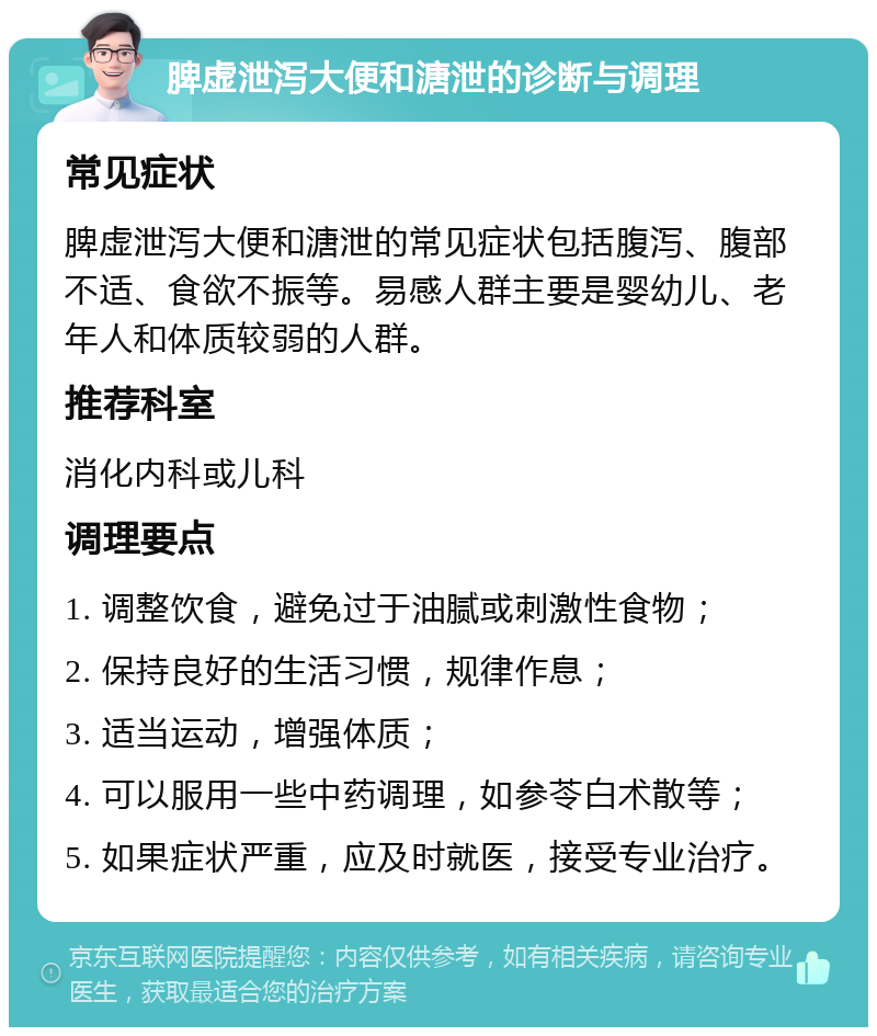 脾虚泄泻大便和溏泄的诊断与调理 常见症状 脾虚泄泻大便和溏泄的常见症状包括腹泻、腹部不适、食欲不振等。易感人群主要是婴幼儿、老年人和体质较弱的人群。 推荐科室 消化内科或儿科 调理要点 1. 调整饮食，避免过于油腻或刺激性食物； 2. 保持良好的生活习惯，规律作息； 3. 适当运动，增强体质； 4. 可以服用一些中药调理，如参苓白术散等； 5. 如果症状严重，应及时就医，接受专业治疗。