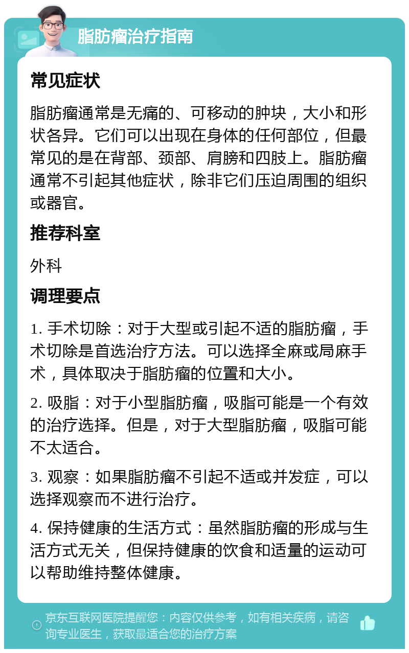 脂肪瘤治疗指南 常见症状 脂肪瘤通常是无痛的、可移动的肿块，大小和形状各异。它们可以出现在身体的任何部位，但最常见的是在背部、颈部、肩膀和四肢上。脂肪瘤通常不引起其他症状，除非它们压迫周围的组织或器官。 推荐科室 外科 调理要点 1. 手术切除：对于大型或引起不适的脂肪瘤，手术切除是首选治疗方法。可以选择全麻或局麻手术，具体取决于脂肪瘤的位置和大小。 2. 吸脂：对于小型脂肪瘤，吸脂可能是一个有效的治疗选择。但是，对于大型脂肪瘤，吸脂可能不太适合。 3. 观察：如果脂肪瘤不引起不适或并发症，可以选择观察而不进行治疗。 4. 保持健康的生活方式：虽然脂肪瘤的形成与生活方式无关，但保持健康的饮食和适量的运动可以帮助维持整体健康。