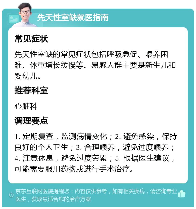 先天性室缺就医指南 常见症状 先天性室缺的常见症状包括呼吸急促、喂养困难、体重增长缓慢等。易感人群主要是新生儿和婴幼儿。 推荐科室 心脏科 调理要点 1. 定期复查，监测病情变化；2. 避免感染，保持良好的个人卫生；3. 合理喂养，避免过度喂养；4. 注意休息，避免过度劳累；5. 根据医生建议，可能需要服用药物或进行手术治疗。