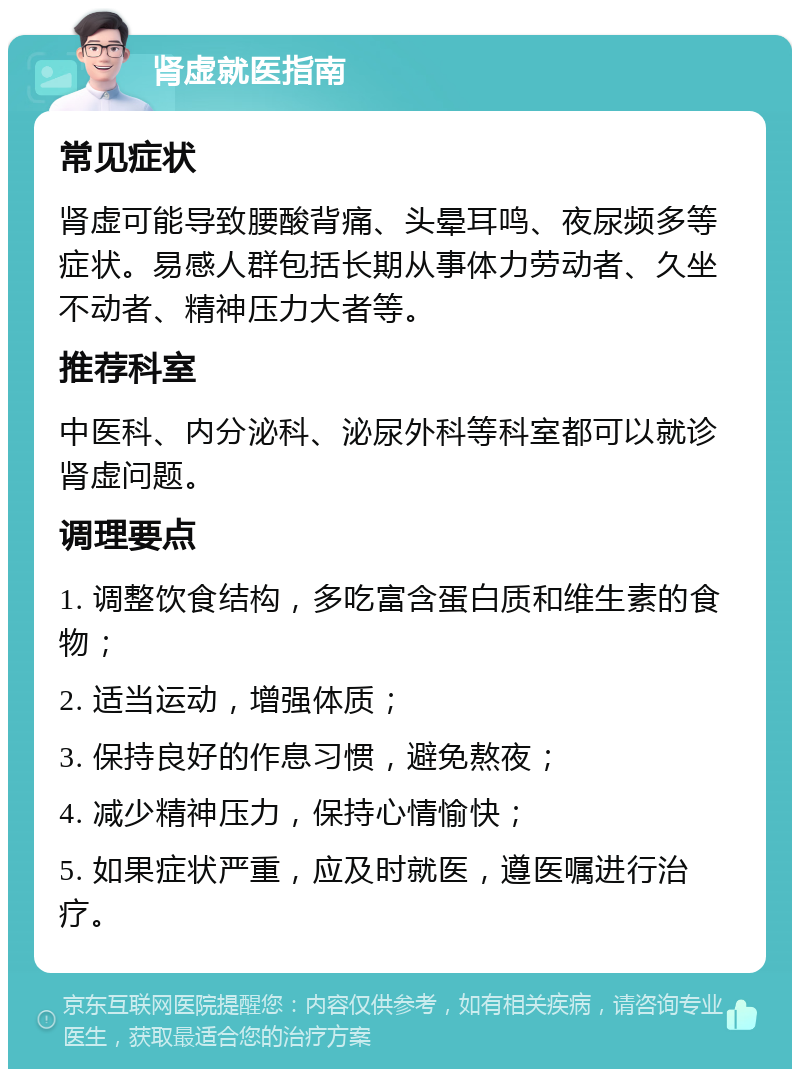 肾虚就医指南 常见症状 肾虚可能导致腰酸背痛、头晕耳鸣、夜尿频多等症状。易感人群包括长期从事体力劳动者、久坐不动者、精神压力大者等。 推荐科室 中医科、内分泌科、泌尿外科等科室都可以就诊肾虚问题。 调理要点 1. 调整饮食结构，多吃富含蛋白质和维生素的食物； 2. 适当运动，增强体质； 3. 保持良好的作息习惯，避免熬夜； 4. 减少精神压力，保持心情愉快； 5. 如果症状严重，应及时就医，遵医嘱进行治疗。