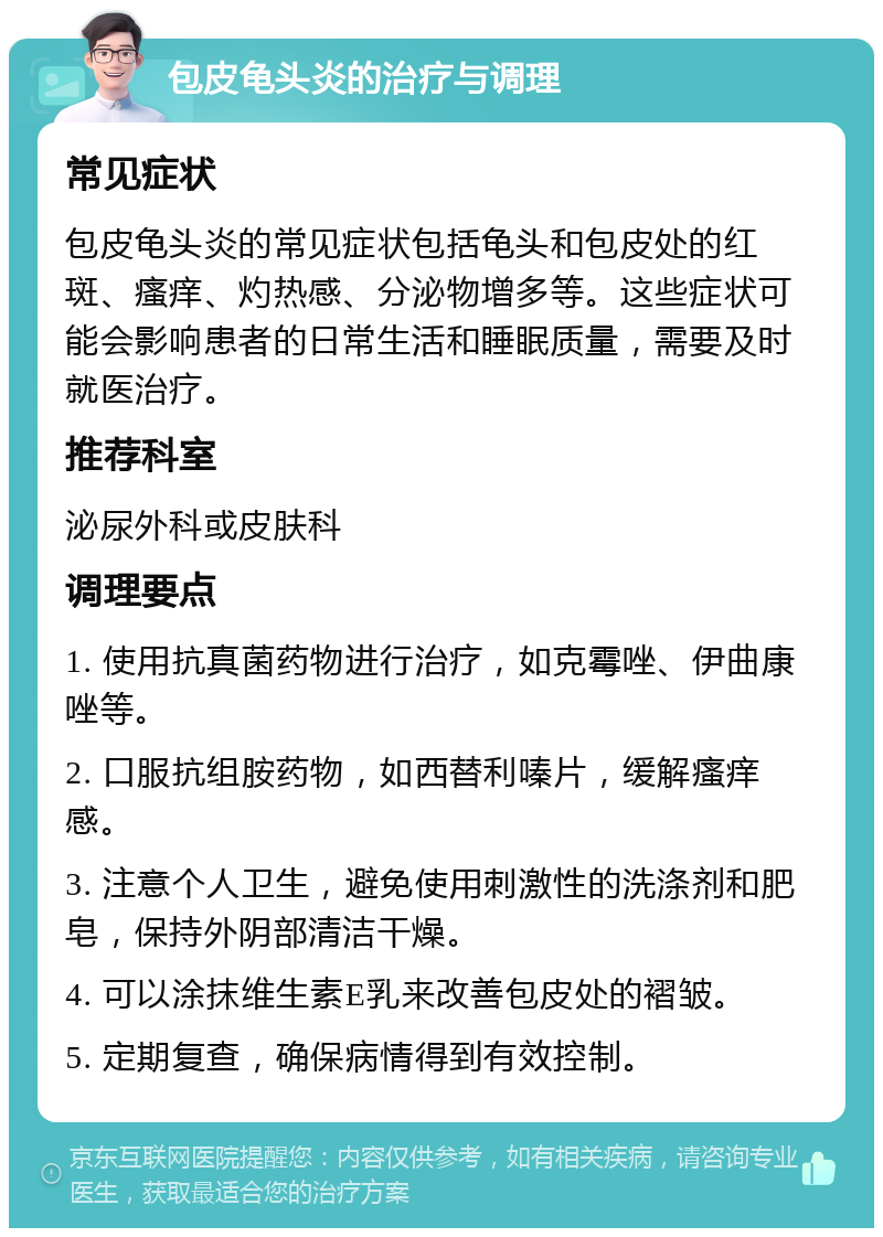 包皮龟头炎的治疗与调理 常见症状 包皮龟头炎的常见症状包括龟头和包皮处的红斑、瘙痒、灼热感、分泌物增多等。这些症状可能会影响患者的日常生活和睡眠质量，需要及时就医治疗。 推荐科室 泌尿外科或皮肤科 调理要点 1. 使用抗真菌药物进行治疗，如克霉唑、伊曲康唑等。 2. 口服抗组胺药物，如西替利嗪片，缓解瘙痒感。 3. 注意个人卫生，避免使用刺激性的洗涤剂和肥皂，保持外阴部清洁干燥。 4. 可以涂抹维生素E乳来改善包皮处的褶皱。 5. 定期复查，确保病情得到有效控制。