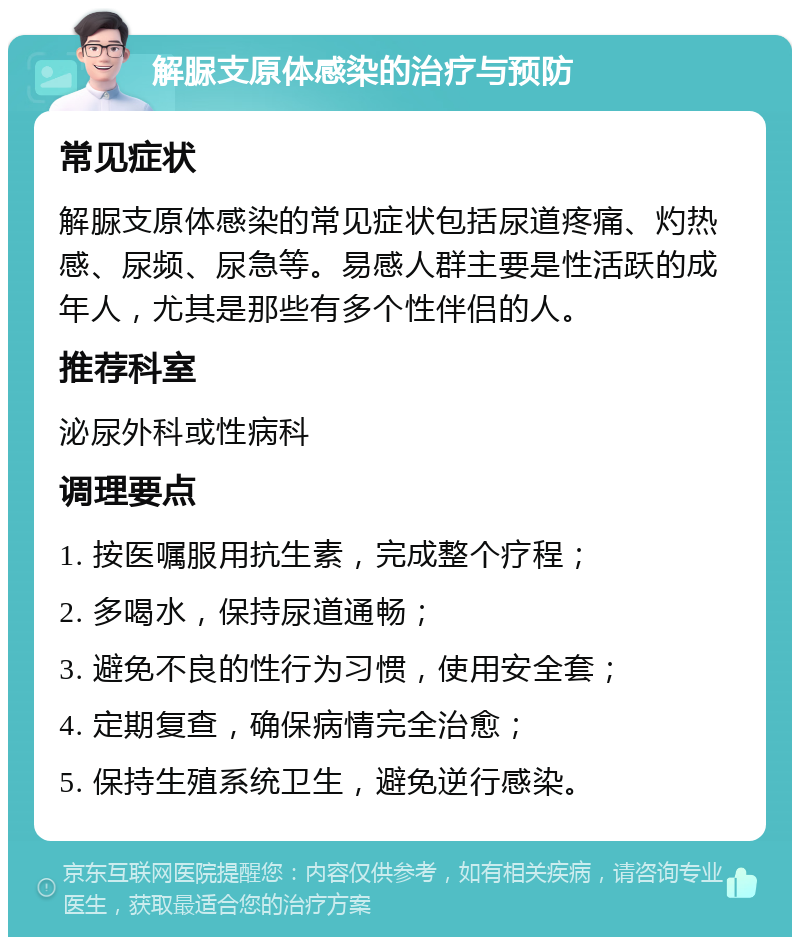 解脲支原体感染的治疗与预防 常见症状 解脲支原体感染的常见症状包括尿道疼痛、灼热感、尿频、尿急等。易感人群主要是性活跃的成年人，尤其是那些有多个性伴侣的人。 推荐科室 泌尿外科或性病科 调理要点 1. 按医嘱服用抗生素，完成整个疗程； 2. 多喝水，保持尿道通畅； 3. 避免不良的性行为习惯，使用安全套； 4. 定期复查，确保病情完全治愈； 5. 保持生殖系统卫生，避免逆行感染。