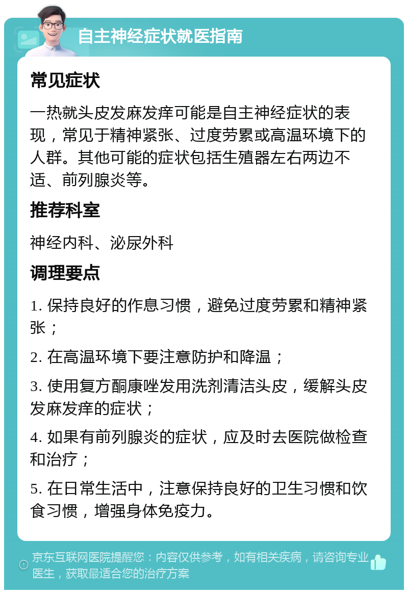 自主神经症状就医指南 常见症状 一热就头皮发麻发痒可能是自主神经症状的表现，常见于精神紧张、过度劳累或高温环境下的人群。其他可能的症状包括生殖器左右两边不适、前列腺炎等。 推荐科室 神经内科、泌尿外科 调理要点 1. 保持良好的作息习惯，避免过度劳累和精神紧张； 2. 在高温环境下要注意防护和降温； 3. 使用复方酮康唑发用洗剂清洁头皮，缓解头皮发麻发痒的症状； 4. 如果有前列腺炎的症状，应及时去医院做检查和治疗； 5. 在日常生活中，注意保持良好的卫生习惯和饮食习惯，增强身体免疫力。