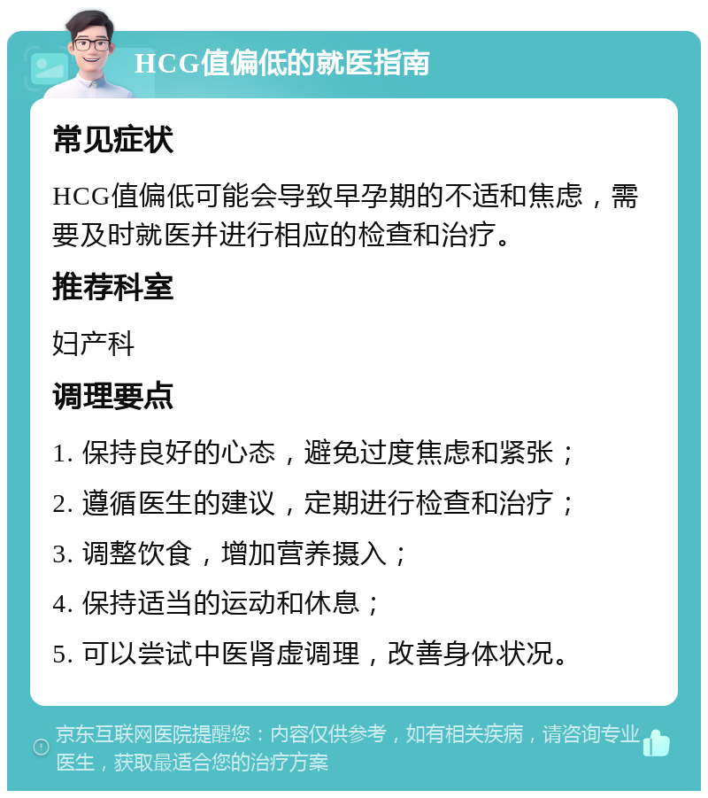 HCG值偏低的就医指南 常见症状 HCG值偏低可能会导致早孕期的不适和焦虑，需要及时就医并进行相应的检查和治疗。 推荐科室 妇产科 调理要点 1. 保持良好的心态，避免过度焦虑和紧张； 2. 遵循医生的建议，定期进行检查和治疗； 3. 调整饮食，增加营养摄入； 4. 保持适当的运动和休息； 5. 可以尝试中医肾虚调理，改善身体状况。