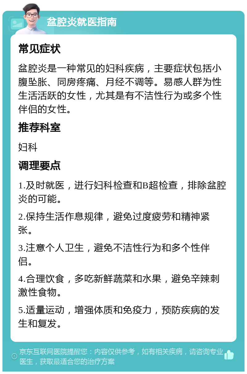 盆腔炎就医指南 常见症状 盆腔炎是一种常见的妇科疾病，主要症状包括小腹坠胀、同房疼痛、月经不调等。易感人群为性生活活跃的女性，尤其是有不洁性行为或多个性伴侣的女性。 推荐科室 妇科 调理要点 1.及时就医，进行妇科检查和B超检查，排除盆腔炎的可能。 2.保持生活作息规律，避免过度疲劳和精神紧张。 3.注意个人卫生，避免不洁性行为和多个性伴侣。 4.合理饮食，多吃新鲜蔬菜和水果，避免辛辣刺激性食物。 5.适量运动，增强体质和免疫力，预防疾病的发生和复发。