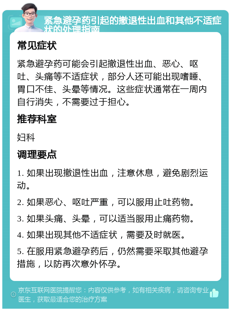 紧急避孕药引起的撤退性出血和其他不适症状的处理指南 常见症状 紧急避孕药可能会引起撤退性出血、恶心、呕吐、头痛等不适症状，部分人还可能出现嗜睡、胃口不佳、头晕等情况。这些症状通常在一周内自行消失，不需要过于担心。 推荐科室 妇科 调理要点 1. 如果出现撤退性出血，注意休息，避免剧烈运动。 2. 如果恶心、呕吐严重，可以服用止吐药物。 3. 如果头痛、头晕，可以适当服用止痛药物。 4. 如果出现其他不适症状，需要及时就医。 5. 在服用紧急避孕药后，仍然需要采取其他避孕措施，以防再次意外怀孕。