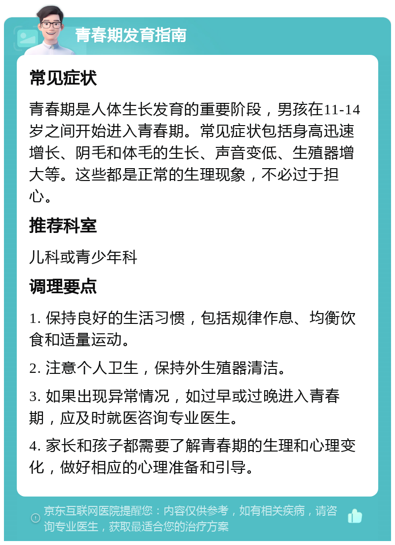 青春期发育指南 常见症状 青春期是人体生长发育的重要阶段，男孩在11-14岁之间开始进入青春期。常见症状包括身高迅速增长、阴毛和体毛的生长、声音变低、生殖器增大等。这些都是正常的生理现象，不必过于担心。 推荐科室 儿科或青少年科 调理要点 1. 保持良好的生活习惯，包括规律作息、均衡饮食和适量运动。 2. 注意个人卫生，保持外生殖器清洁。 3. 如果出现异常情况，如过早或过晚进入青春期，应及时就医咨询专业医生。 4. 家长和孩子都需要了解青春期的生理和心理变化，做好相应的心理准备和引导。